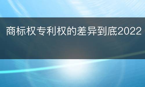 商标权专利权的差异到底2022