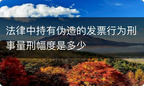 法律中持有伪造的发票行为刑事量刑幅度是多少