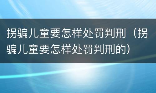 拐骗儿童要怎样处罚判刑（拐骗儿童要怎样处罚判刑的）