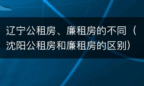 辽宁公租房、廉租房的不同（沈阳公租房和廉租房的区别）