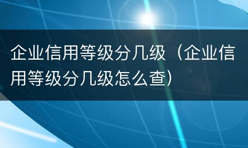 企业信用等级分几级（企业信用等级分几级怎么查）