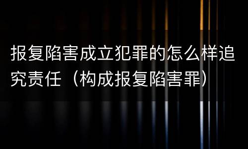 报复陷害成立犯罪的怎么样追究责任（构成报复陷害罪）