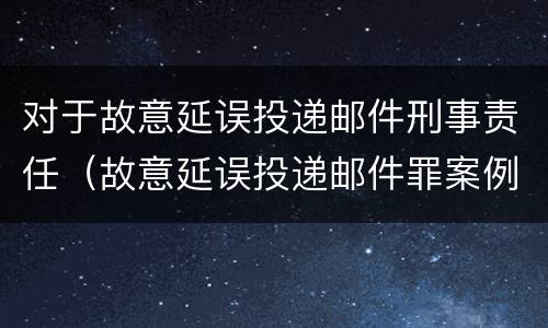 对于故意延误投递邮件刑事责任（故意延误投递邮件罪案例）
