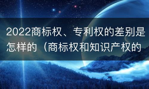 2022商标权、专利权的差别是怎样的（商标权和知识产权的区别）