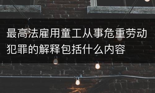 最高法雇用童工从事危重劳动犯罪的解释包括什么内容