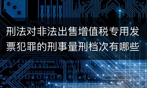 刑法对非法出售增值税专用发票犯罪的刑事量刑档次有哪些