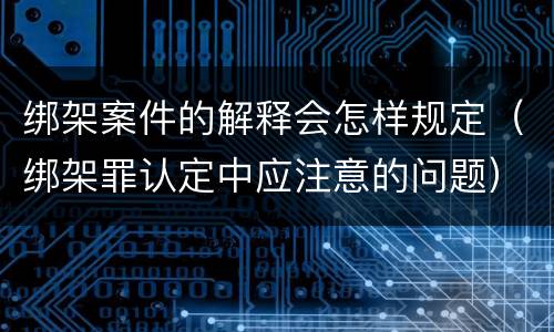 绑架案件的解释会怎样规定（绑架罪认定中应注意的问题）