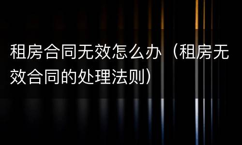 租房合同无效怎么办（租房无效合同的处理法则）