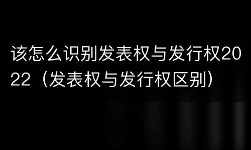 该怎么识别发表权与发行权2022（发表权与发行权区别）