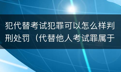 犯代替考试犯罪可以怎么样判刑处罚（代替他人考试罪属于什么类犯罪）