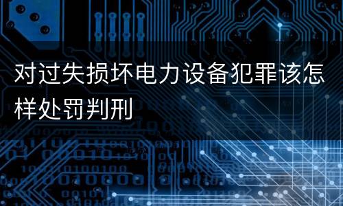 对过失损坏电力设备犯罪该怎样处罚判刑