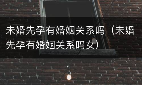 未婚先孕有婚姻关系吗（未婚先孕有婚姻关系吗女）