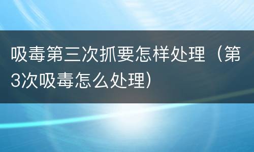 吸毒第三次抓要怎样处理（第3次吸毒怎么处理）