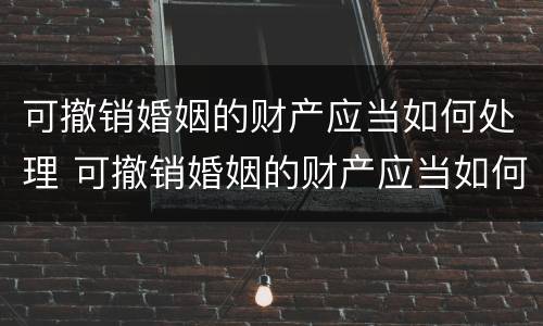 可撤销婚姻的财产应当如何处理 可撤销婚姻的财产应当如何处理呢