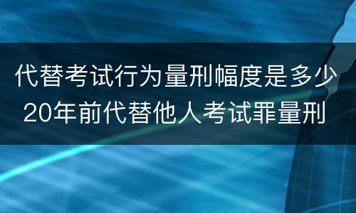 代替考试行为量刑幅度是多少 20年前代替他人考试罪量刑