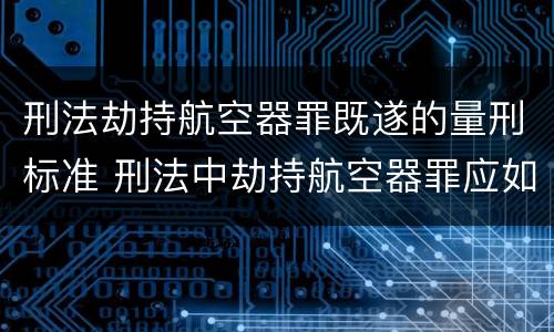 刑法劫持航空器罪既遂的量刑标准 刑法中劫持航空器罪应如何量刑