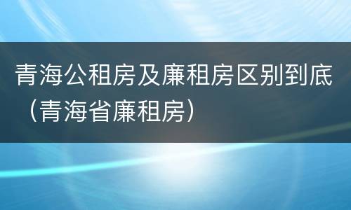 青海公租房及廉租房区别到底（青海省廉租房）