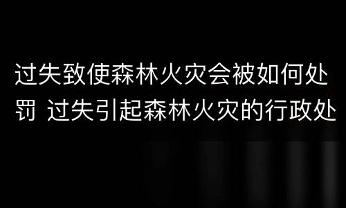 过失致使森林火灾会被如何处罚 过失引起森林火灾的行政处罚