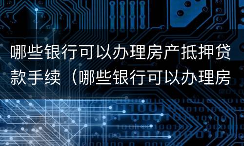 哪些银行可以办理房产抵押贷款手续（哪些银行可以办理房产抵押贷款手续的）