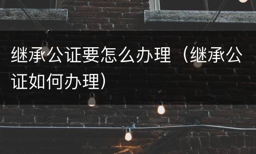 继承公证要怎么办理（继承公证如何办理）