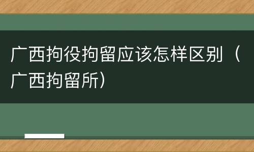 广西拘役拘留应该怎样区别（广西拘留所）