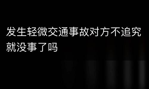 发生轻微交通事故对方不追究就没事了吗
