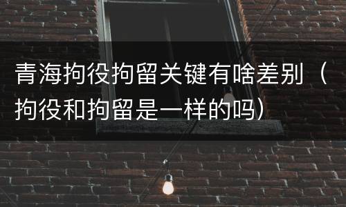 青海拘役拘留关键有啥差别（拘役和拘留是一样的吗）