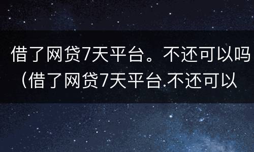 借了网贷7天平台。不还可以吗（借了网贷7天平台.不还可以吗怎么办）
