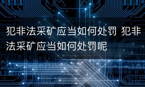 犯非法采矿应当如何处罚 犯非法采矿应当如何处罚呢