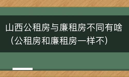 山西公租房与廉租房不同有啥（公租房和廉租房一样不）