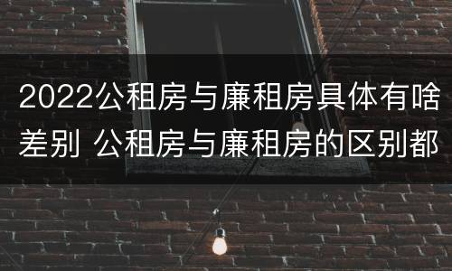 2022公租房与廉租房具体有啥差别 公租房与廉租房的区别都在此,别再搞错了!