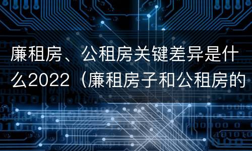 廉租房、公租房关键差异是什么2022（廉租房子和公租房的区别）