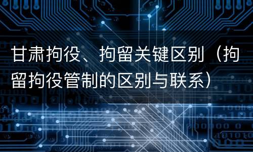 甘肃拘役、拘留关键区别（拘留拘役管制的区别与联系）