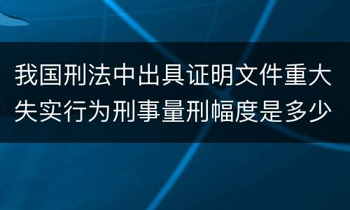 我国刑法中出具证明文件重大失实行为刑事量刑幅度是多少