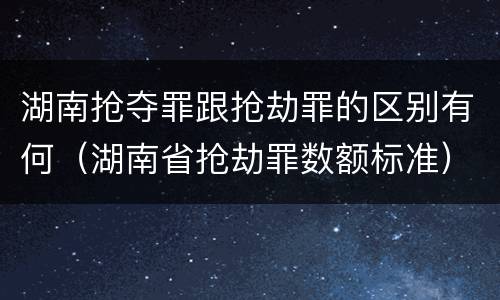 湖南抢夺罪跟抢劫罪的区别有何（湖南省抢劫罪数额标准）