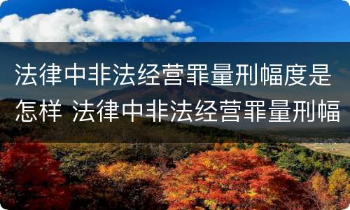 法律中非法经营罪量刑幅度是怎样 法律中非法经营罪量刑幅度是怎样定的