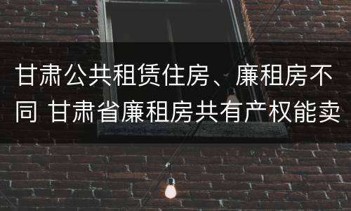 甘肃公共租赁住房、廉租房不同 甘肃省廉租房共有产权能卖吗
