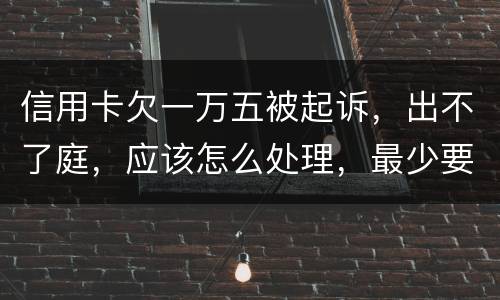 信用卡欠一万五被起诉，出不了庭，应该怎么处理，最少要还多少