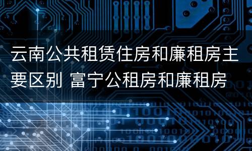 云南公共租赁住房和廉租房主要区别 富宁公租房和廉租房