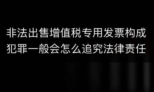 非法出售增值税专用发票构成犯罪一般会怎么追究法律责任