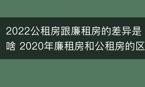 2022公租房跟廉租房的差异是啥 2020年廉租房和公租房的区别