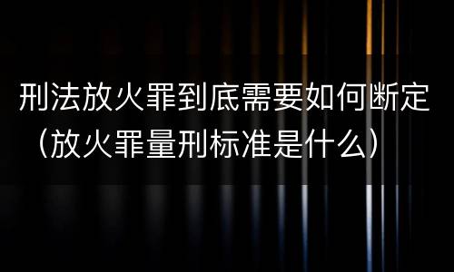 刑法放火罪到底需要如何断定（放火罪量刑标准是什么）