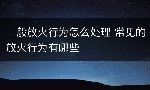 一般放火行为怎么处理 常见的放火行为有哪些