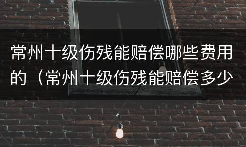 常州十级伤残能赔偿哪些费用的（常州十级伤残能赔偿多少钱）