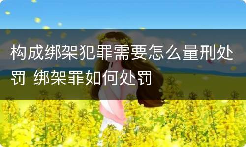 构成绑架犯罪需要怎么量刑处罚 绑架罪如何处罚