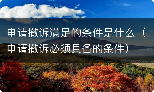 申请撤诉满足的条件是什么（申请撤诉必须具备的条件）