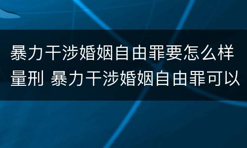 暴力干涉婚姻自由罪要怎么样量刑 暴力干涉婚姻自由罪可以刑事和解吗
