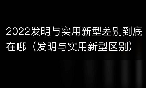 2022发明与实用新型差别到底在哪（发明与实用新型区别）