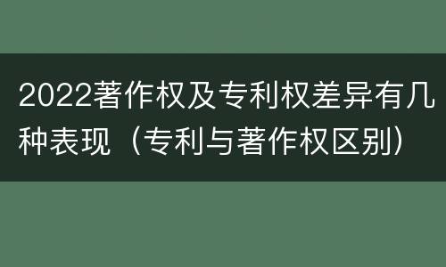 2022著作权及专利权差异有几种表现（专利与著作权区别）