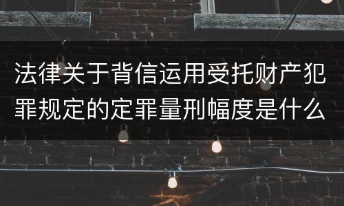 法律关于背信运用受托财产犯罪规定的定罪量刑幅度是什么